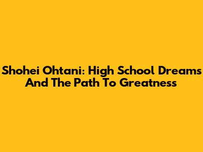 Shohei Ohtani: High School Dreams And The Path To Greatness