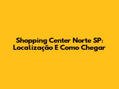 Shopping Center Norte SP: Localização E Como Chegar