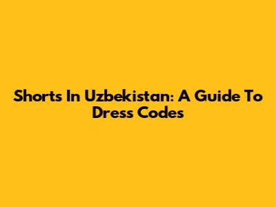 Shorts In Uzbekistan: A Guide To Dress Codes