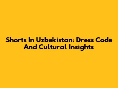 Shorts In Uzbekistan: Dress Code And Cultural Insights