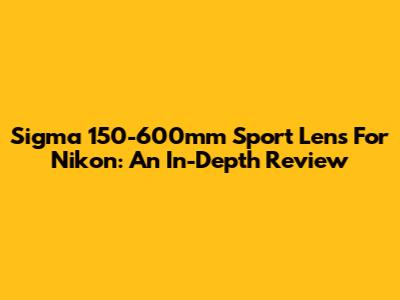 Sigma 150-600mm Sport Lens For Nikon: An In-Depth Review