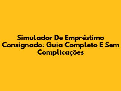 Simulador De Empréstimo Consignado: Guia Completo E Sem Complicações