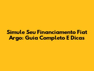 Simule Seu Financiamento Fiat Argo: Guia Completo E Dicas