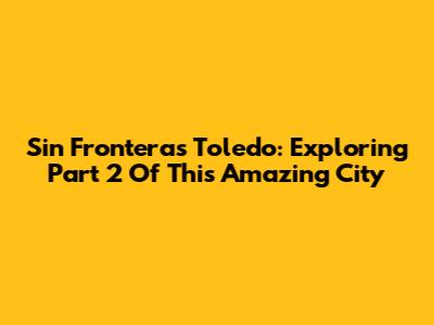 Sin Fronteras Toledo: Exploring Part 2 Of This Amazing City