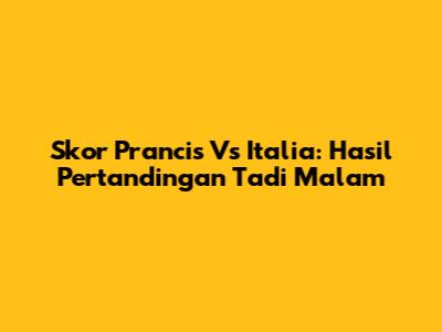 Skor Prancis Vs Italia: Hasil Pertandingan Tadi Malam