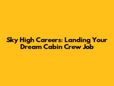 Sky High Careers: Landing Your Dream Cabin Crew Job