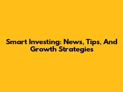 Smart Investing: News, Tips, And Growth Strategies