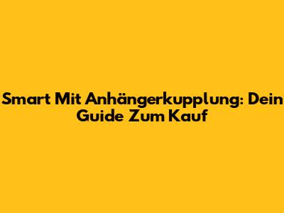Smart Mit Anhängerkupplung: Dein Guide Zum Kauf