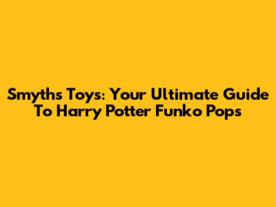 Smyths Toys: Your Ultimate Guide To Harry Potter Funko Pops