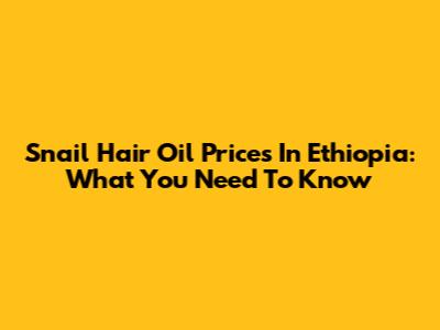 Snail Hair Oil Prices In Ethiopia: What You Need To Know