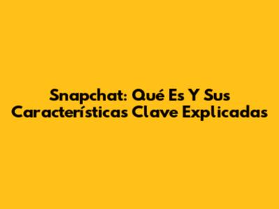 Snapchat: Qué Es Y Sus Características Clave Explicadas