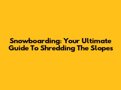 Snowboarding: Your Ultimate Guide To Shredding The Slopes