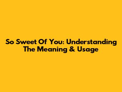 So Sweet Of You: Understanding The Meaning & Usage