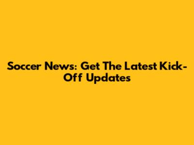 Soccer News: Get The Latest Kick-Off Updates