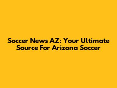 Soccer News AZ: Your Ultimate Source For Arizona Soccer