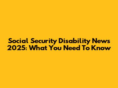 Social Security Disability News 2025: What You Need To Know