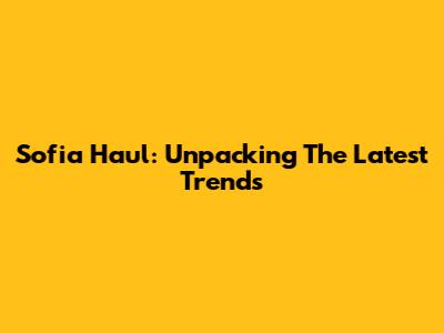Sofia Haul: Unpacking The Latest Trends