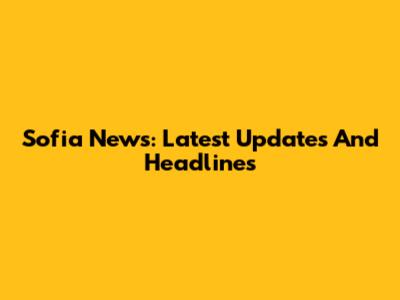 Sofia News: Latest Updates And Headlines