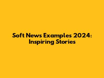 Soft News Examples 2024: Inspiring Stories