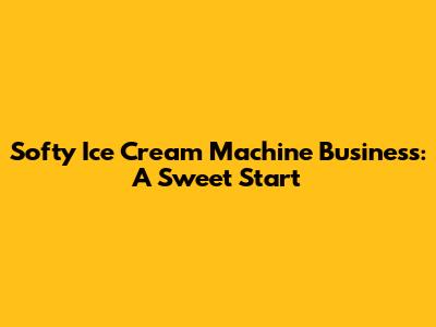 Softy Ice Cream Machine Business: A Sweet Start