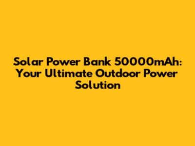 Solar Power Bank 50000mAh: Your Ultimate Outdoor Power Solution