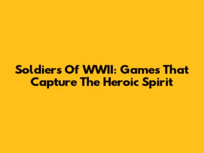 Soldiers Of WWII: Games That Capture The Heroic Spirit