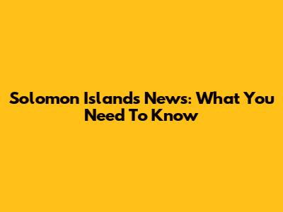 Solomon Islands News: What You Need To Know