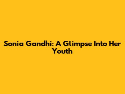 Sonia Gandhi: A Glimpse Into Her Youth