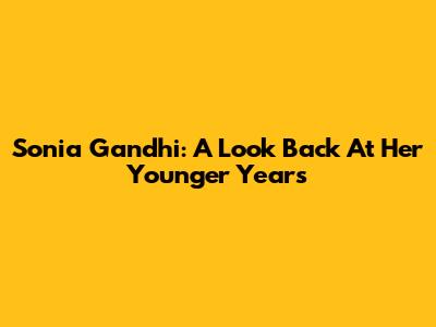 Sonia Gandhi: A Look Back At Her Younger Years