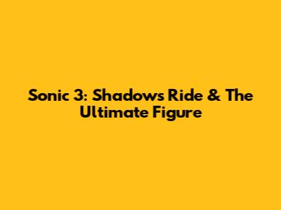 Sonic 3: Shadow's Ride & The Ultimate Figure