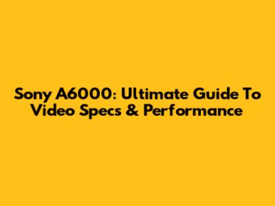 Sony A6000: Ultimate Guide To Video Specs & Performance