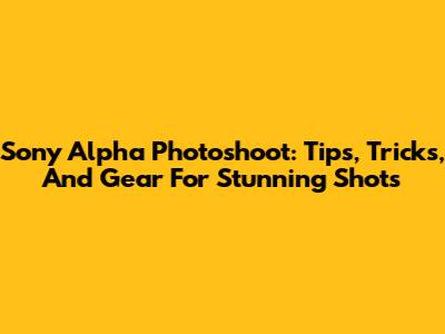 Sony Alpha Photoshoot: Tips, Tricks, And Gear For Stunning Shots