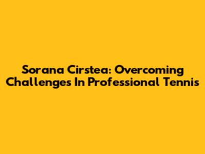 Sorana Cirstea: Overcoming Challenges In Professional Tennis
