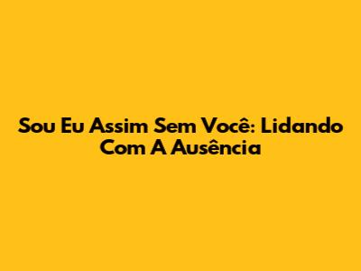 Sou Eu Assim Sem Você: Lidando Com A Ausência