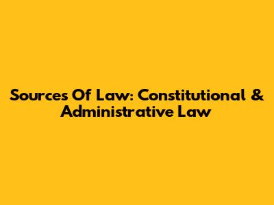 Sources Of Law: Constitutional & Administrative Law