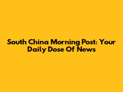 South China Morning Post: Your Daily Dose Of News