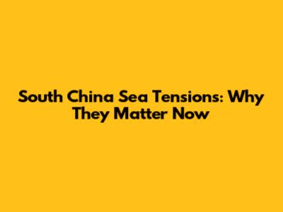 South China Sea Tensions: Why They Matter Now