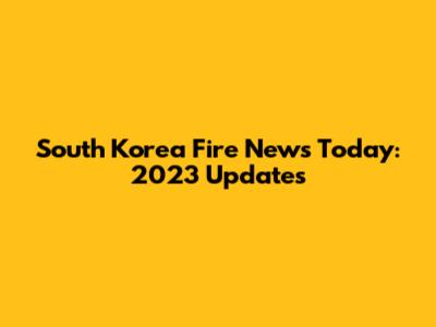 South Korea Fire News Today: 2023 Updates