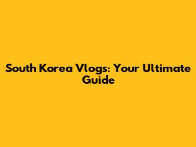 South Korea Vlogs: Your Ultimate Guide