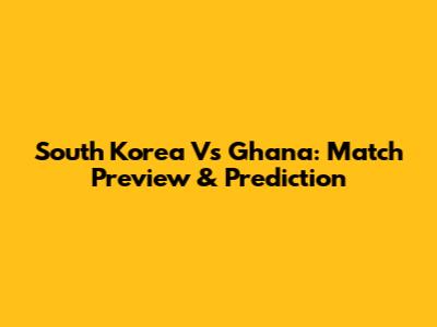 South Korea Vs Ghana: Match Preview & Prediction