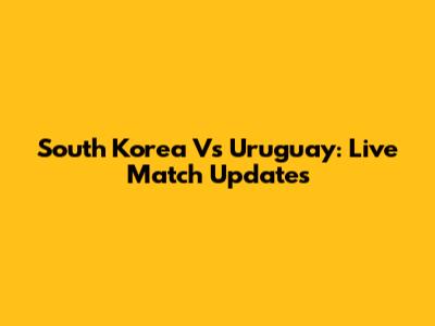 South Korea Vs Uruguay: Live Match Updates