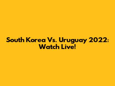 South Korea Vs. Uruguay 2022: Watch Live!