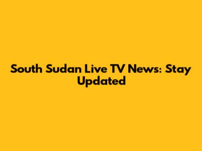 South Sudan Live TV News: Stay Updated