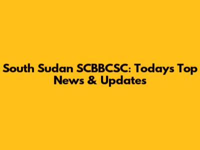 South Sudan SCBBCSC: Today's Top News & Updates
