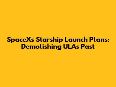 SpaceX's Starship Launch Plans: Demolishing ULA's Past