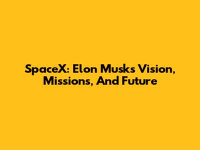SpaceX: Elon Musk's Vision, Missions, And Future