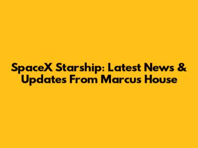 SpaceX Starship: Latest News & Updates From Marcus House