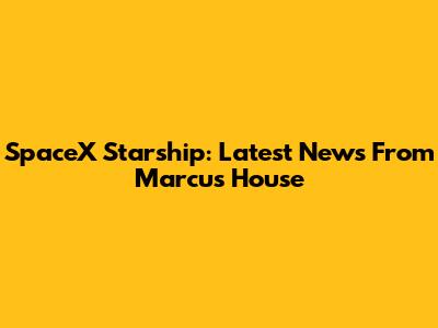 SpaceX Starship: Latest News From Marcus House