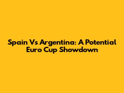 Spain Vs Argentina: A Potential Euro Cup Showdown