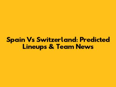 Spain Vs Switzerland: Predicted Lineups & Team News